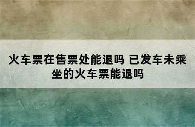 火车票在售票处能退吗 已发车未乘坐的火车票能退吗